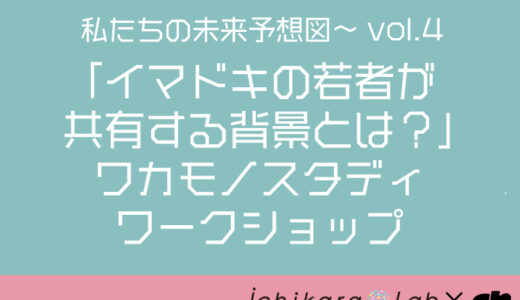 私たちの未来予想図vol.4 〜「イマドキの若者が共有する背景とは？」ワカモノスタディ ワークショップ〜